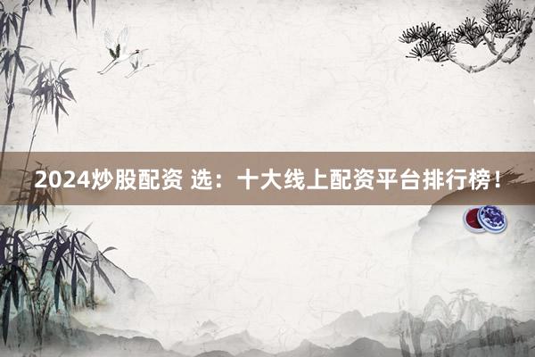 2024炒股配资 选：十大线上配资平台排行榜！