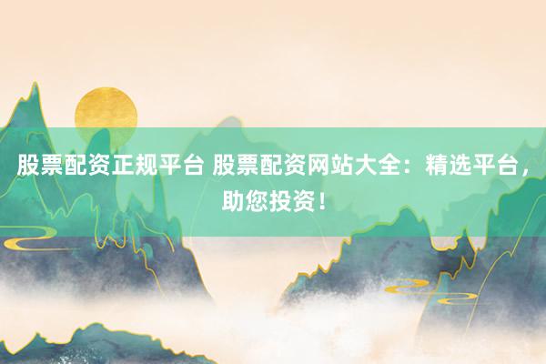 股票配资正规平台 股票配资网站大全：精选平台，助您投资！