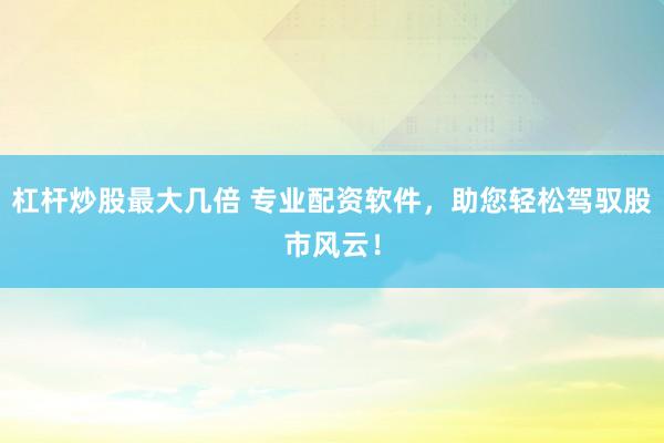 杠杆炒股最大几倍 专业配资软件，助您轻松驾驭股市风云！