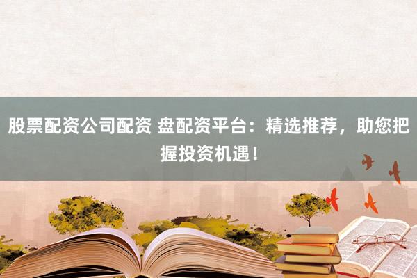 股票配资公司配资 盘配资平台：精选推荐，助您把握投资机遇！