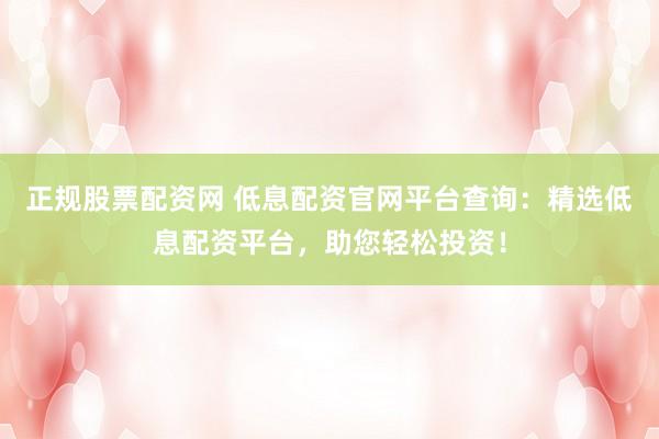 正规股票配资网 低息配资官网平台查询：精选低息配资平台，助您轻松投资！