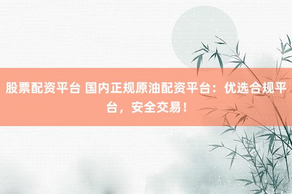 股票配资平台 国内正规原油配资平台：优选合规平台，安全交易！