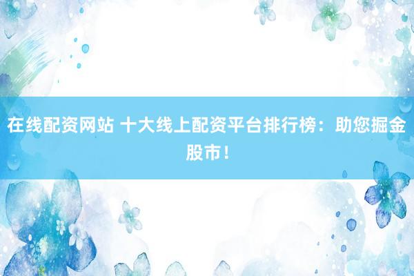 在线配资网站 十大线上配资平台排行榜：助您掘金股市！
