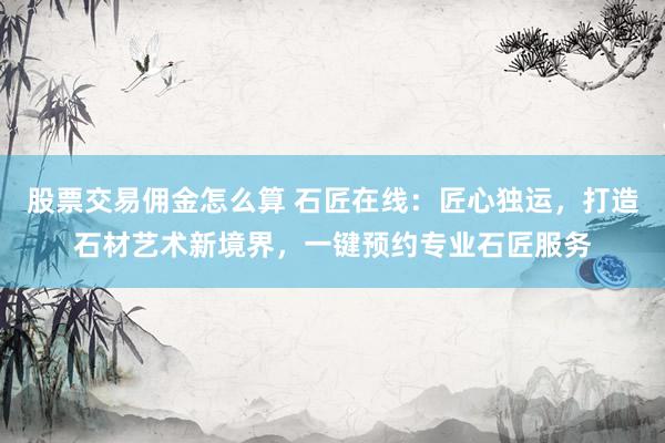 股票交易佣金怎么算 石匠在线：匠心独运，打造石材艺术新境界，一键预约专业石匠服务