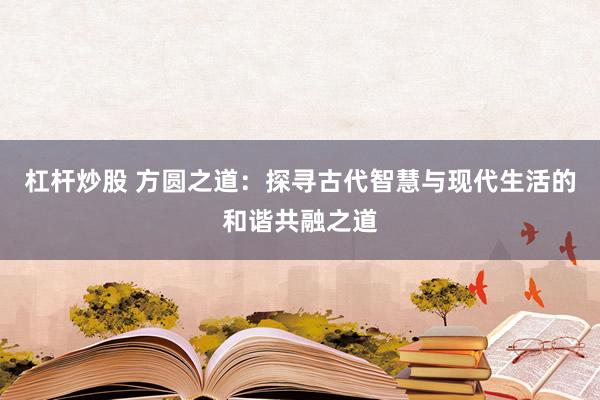 杠杆炒股 方圆之道：探寻古代智慧与现代生活的和谐共融之道