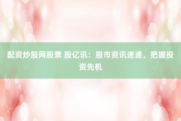 配资炒股网股票 股亿讯：股市资讯速递，把握投资先机