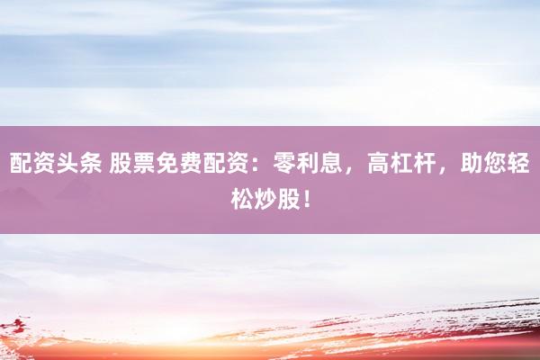 配资头条 股票免费配资：零利息，高杠杆，助您轻松炒股！