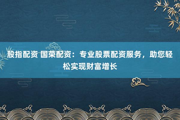 股指配资 国荣配资：专业股票配资服务，助您轻松实现财富增长