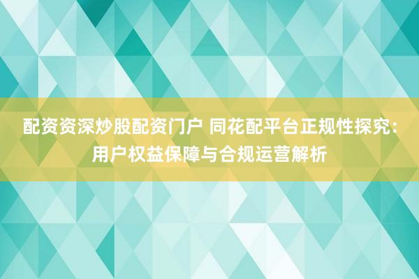配资资深炒股配资门户 同花配平台正规性探究：用户权益保障与合规运营解析