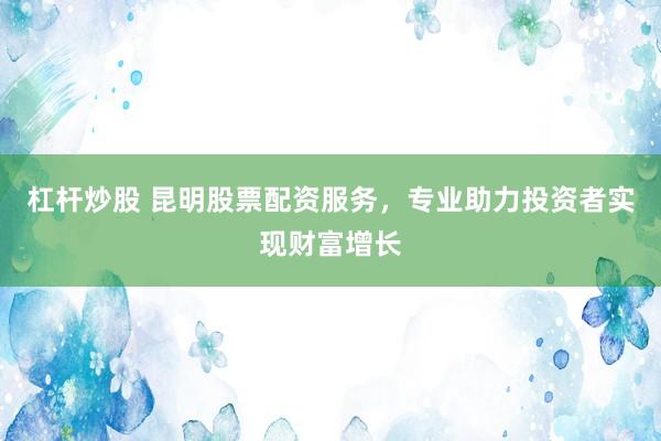 杠杆炒股 昆明股票配资服务，专业助力投资者实现财富增长