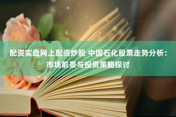配资实盘网上配资炒股 中国石化股票走势分析：市场前景与投资策略探讨