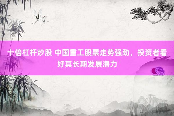 十倍杠杆炒股 中国重工股票走势强劲，投资者看好其长期发展潜力