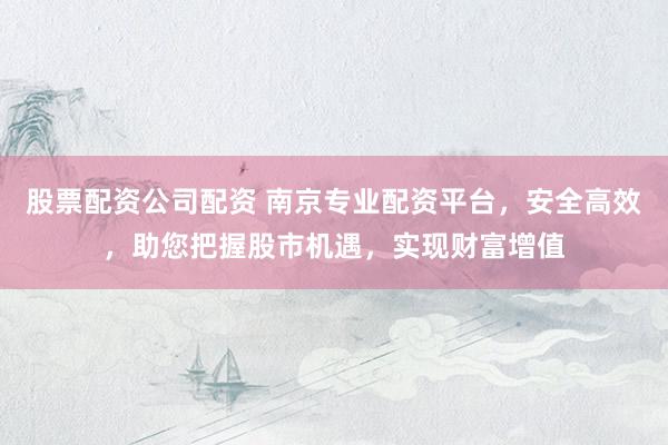 股票配资公司配资 南京专业配资平台，安全高效，助您把握股市机遇，实现财富增值