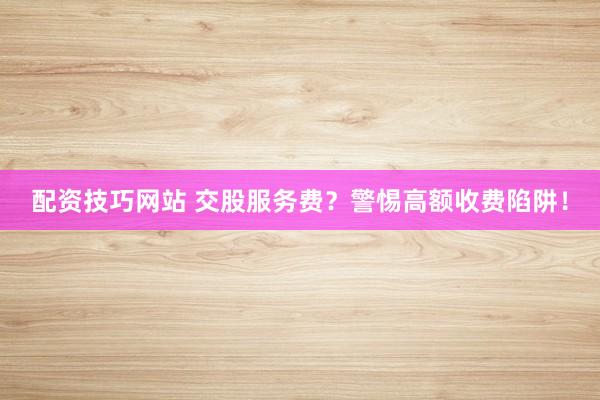 配资技巧网站 交股服务费？警惕高额收费陷阱！