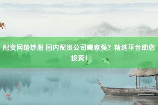 配资网络炒股 国内配资公司哪家强？精选平台助您投资！