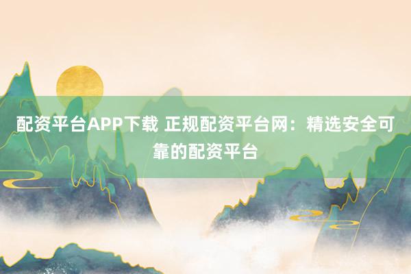 配资平台APP下载 正规配资平台网：精选安全可靠的配资平台