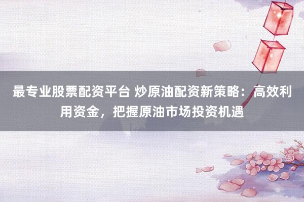 最专业股票配资平台 炒原油配资新策略：高效利用资金，把握原油市场投资机遇