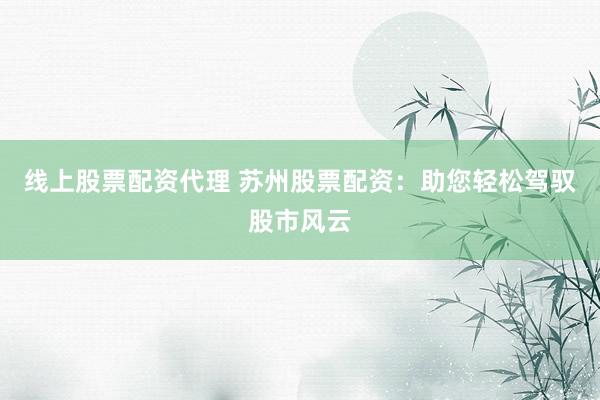 线上股票配资代理 苏州股票配资：助您轻松驾驭股市风云
