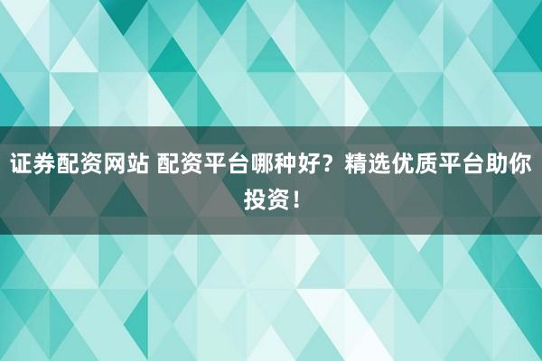 证券配资网站 配资平台哪种好？精选优质平台助你投资！