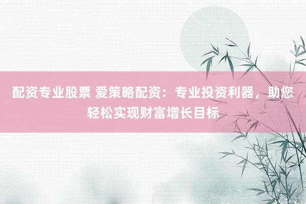 配资专业股票 爱策略配资：专业投资利器，助您轻松实现财富增长目标