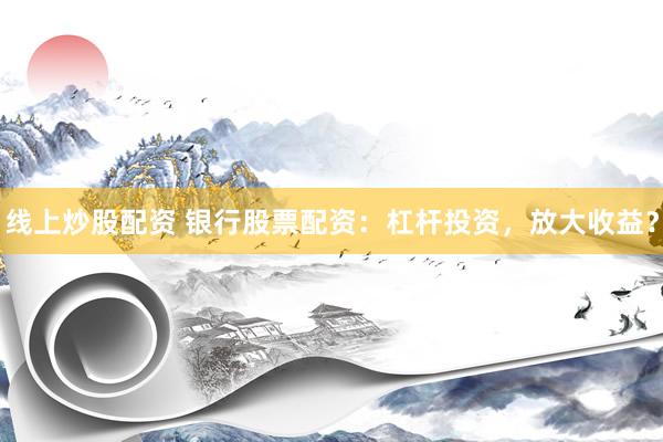 线上炒股配资 银行股票配资：杠杆投资，放大收益？