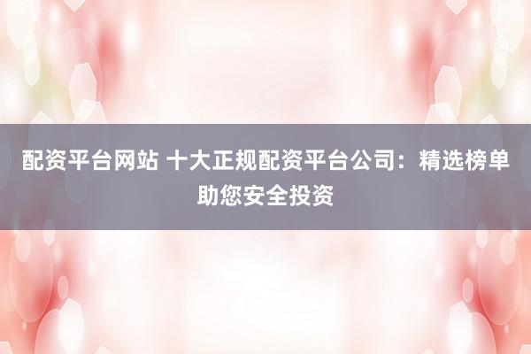配资平台网站 十大正规配资平台公司：精选榜单助您安全投资