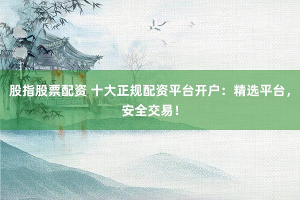股指股票配资 十大正规配资平台开户：精选平台，安全交易！