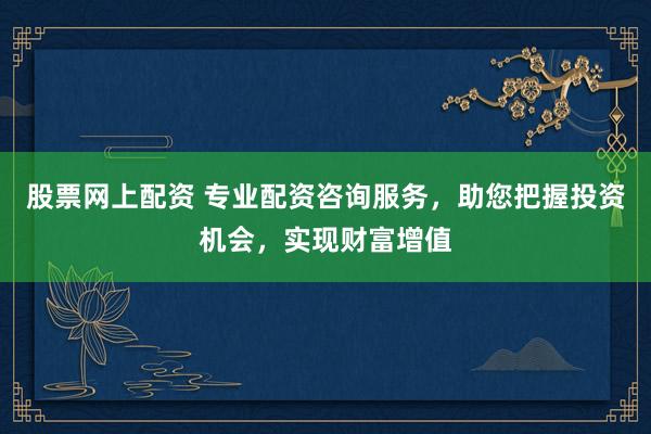 股票网上配资 专业配资咨询服务，助您把握投资机会，实现财富增值