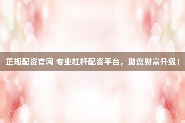 正规配资官网 专业杠杆配资平台，助您财富升级！