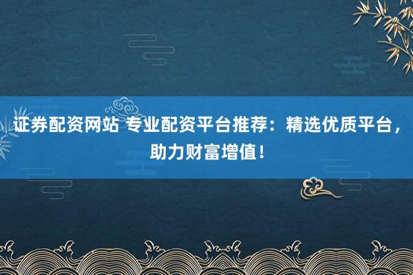 证券配资网站 专业配资平台推荐：精选优质平台，助力财富增值！