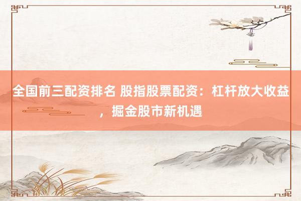 全国前三配资排名 股指股票配资：杠杆放大收益，掘金股市新机遇