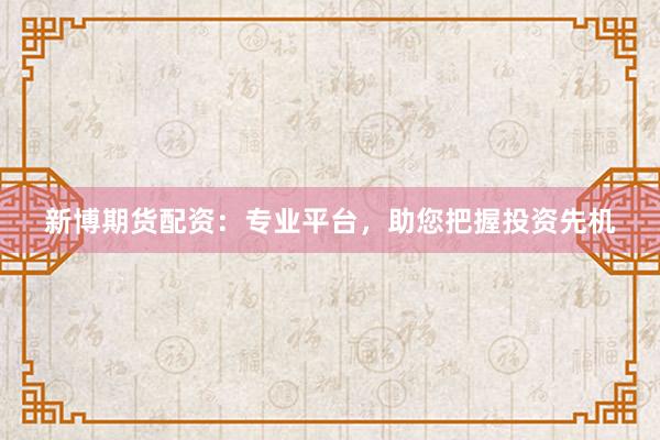 新博期货配资：专业平台，助您把握投资先机