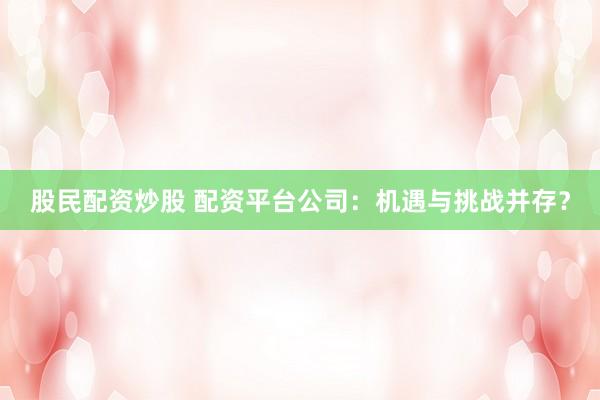 股民配资炒股 配资平台公司：机遇与挑战并存？