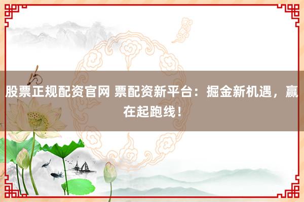 股票正规配资官网 票配资新平台：掘金新机遇，赢在起跑线！