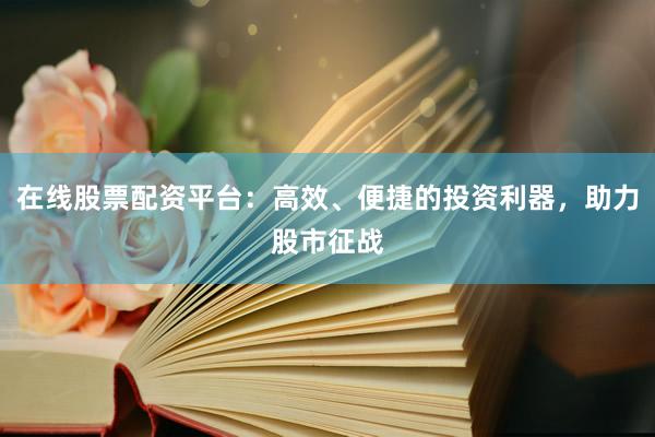 在线股票配资平台：高效、便捷的投资利器，助力股市征战