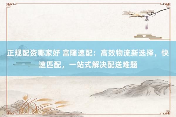 正规配资哪家好 富隆速配：高效物流新选择，快速匹配，一站式解决配送难题