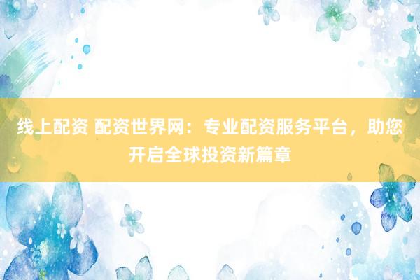 线上配资 配资世界网：专业配资服务平台，助您开启全球投资新篇章