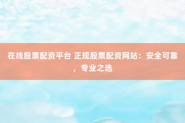 在线股票配资平台 正规股票配资网站：安全可靠，专业之选