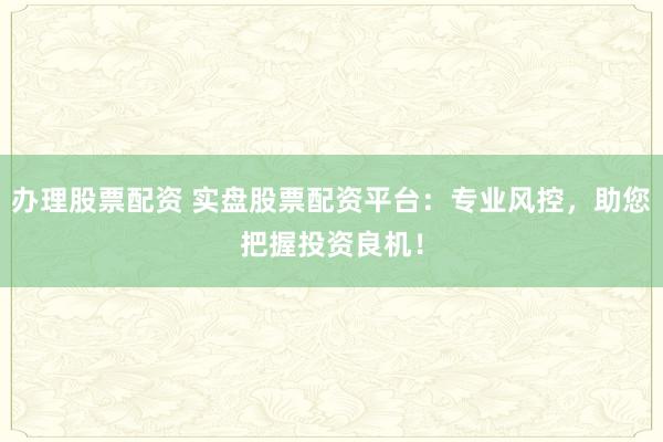 办理股票配资 实盘股票配资平台：专业风控，助您把握投资良机！