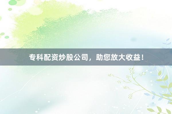 专科配资炒股公司，助您放大收益！