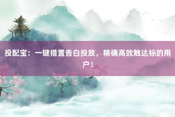 投配宝：一键措置告白投放，精确高效触达标的用户！