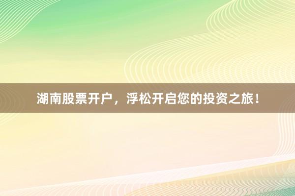 湖南股票开户，浮松开启您的投资之旅！