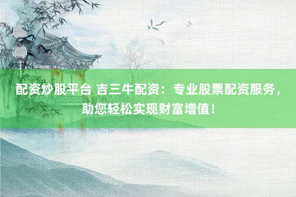 配资炒股平台 吉三牛配资：专业股票配资服务，助您轻松实现财富增值！
