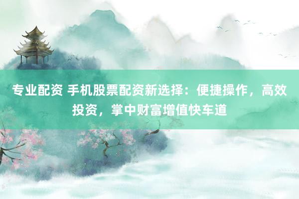 专业配资 手机股票配资新选择：便捷操作，高效投资，掌中财富增值快车道