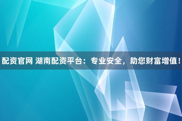 配资官网 湖南配资平台：专业安全，助您财富增值！