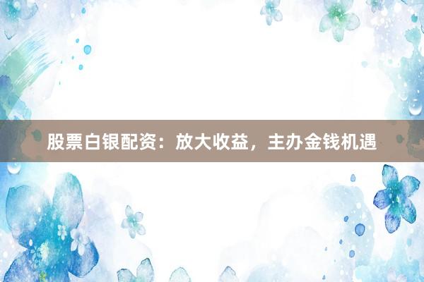 股票白银配资：放大收益，主办金钱机遇