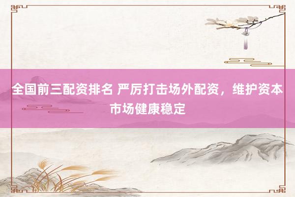 全国前三配资排名 严厉打击场外配资，维护资本市场健康稳定