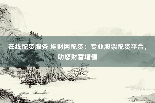 在线配资服务 堆财网配资：专业股票配资平台，助您财富增值