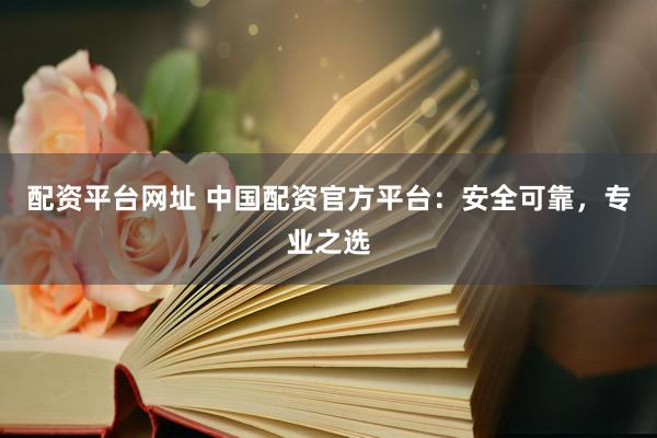 配资平台网址 中国配资官方平台：安全可靠，专业之选