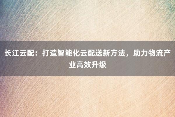 长江云配：打造智能化云配送新方法，助力物流产业高效升级